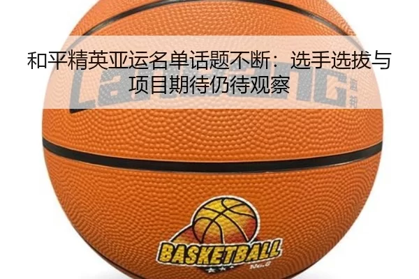 和平精英亚运名单话题不断：选手选拔与项目期待仍待观察